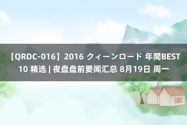 【QRDC-016】2016 クィーンロード 年間BEST10 精选 | 夜盘盘前要闻汇总 8月19日 周一