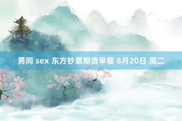 男同 sex 东方钞票期货早餐 8月20日 周二