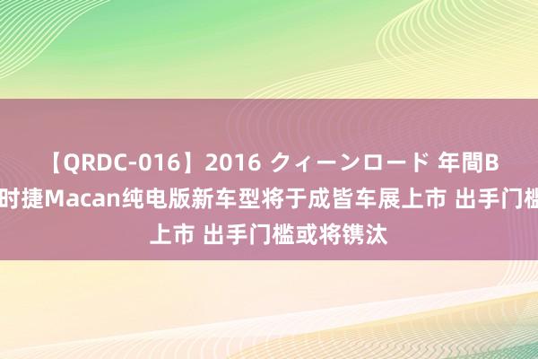 【QRDC-016】2016 クィーンロード 年間BEST10 保时捷Macan纯电版新车型将于成皆车展上市 出手门槛或将镌汰