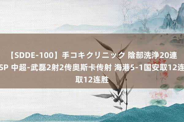 【SDDE-100】手コキクリニック 陰部洗浄20連発SP 中超-武磊2射2传奥斯卡传射 海港5-1国安取12连胜