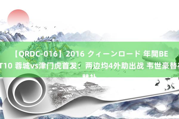 【QRDC-016】2016 クィーンロード 年間BEST10 蓉城vs津门虎首发：两边均4外助出战 韦世豪替补