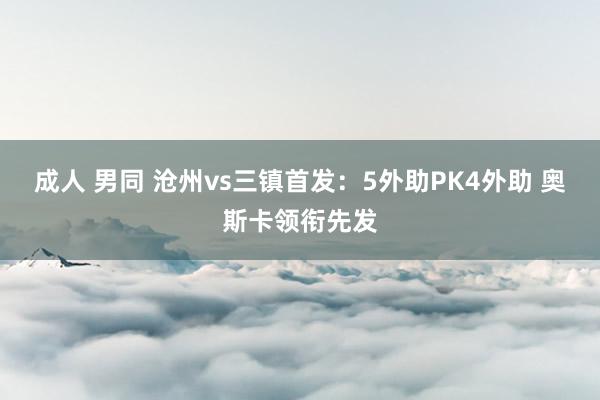 成人 男同 沧州vs三镇首发：5外助PK4外助 奥斯卡领衔先发