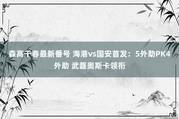 森高千春最新番号 海港vs国安首发：5外助PK4外助 武磊奥斯卡领衔