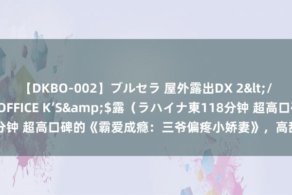 【DKBO-002】ブルセラ 屋外露出DX 2</a>2006-03-16OFFICE K’S&$露（ラハイナ東118分钟 超高口碑的《霸爱成瘾：三爷偏疼小娇妻》，高甜片断，看完直呼太会了！