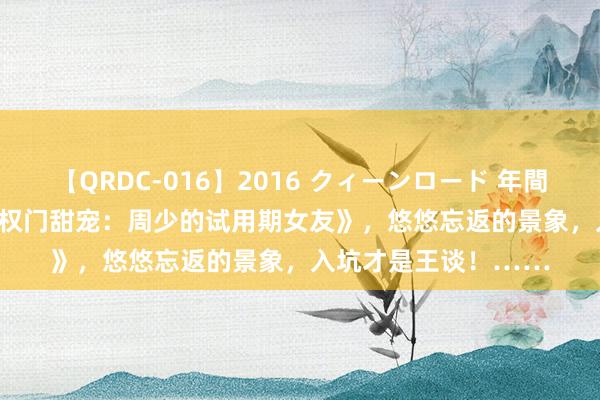 【QRDC-016】2016 クィーンロード 年間BEST10 热点大作《权门甜宠：周少的试用期女友》，悠悠忘返的景象，入坑才是王谈！……