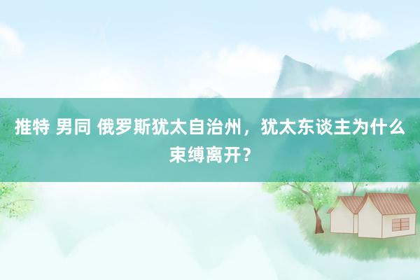 推特 男同 俄罗斯犹太自治州，犹太东谈主为什么束缚离开？