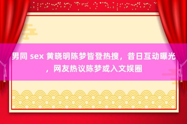 男同 sex 黄晓明陈梦皆登热搜，昔日互动曝光，网友热议陈梦或入文娱圈