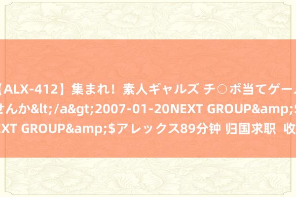 【ALX-412】集まれ！素人ギャルズ チ○ポ当てゲームで賞金稼いでみませんか</a>2007-01-20NEXT GROUP&$アレックス89分钟 归国求职  收好攻略