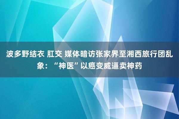 波多野结衣 肛交 媒体暗访张家界至湘西旅行团乱象：“神医”以癌变威逼卖神药