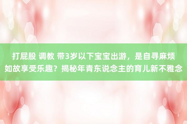 打屁股 调教 带3岁以下宝宝出游，是自寻麻烦如故享受乐趣？揭秘年青东说念主的育儿新不雅念