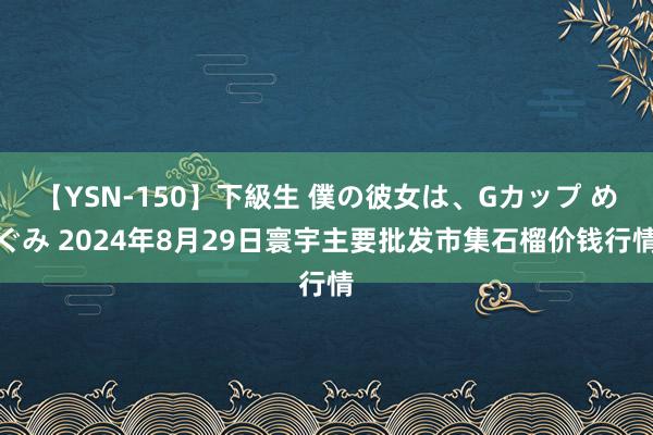 【YSN-150】下級生 僕の彼女は、Gカップ めぐみ 2024年8月29日寰宇主要批发市集石榴价钱行情