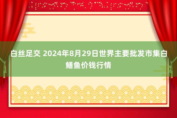 白丝足交 2024年8月29日世界主要批发市集白鳝鱼价钱行情