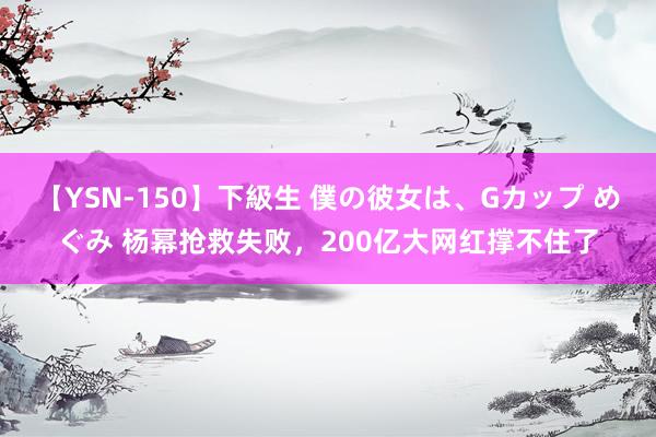 【YSN-150】下級生 僕の彼女は、Gカップ めぐみ 杨幂抢救失败，200亿大网红撑不住了