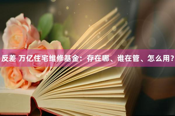 反差 万亿住宅维修基金：存在哪、谁在管、怎么用？