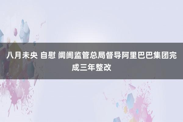 八月未央 自慰 阛阓监管总局督导阿里巴巴集团完成三年整改