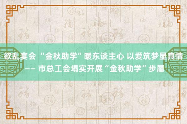 欲乱宴会 “金秋助学”暖东谈主心 以爱筑梦显真情 —— 市总工会塌实开展“金秋助学”步履