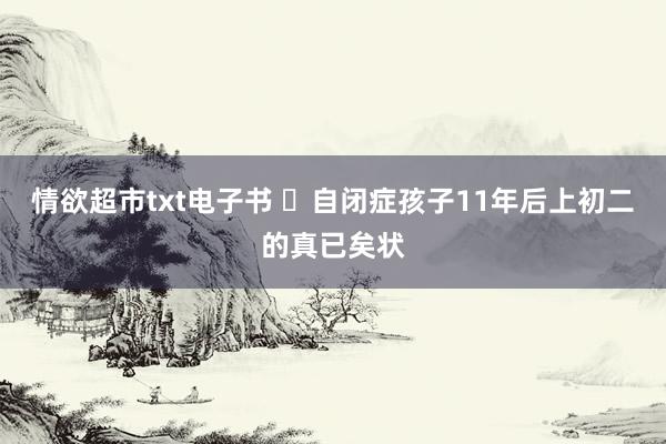 情欲超市txt电子书 ⭕自闭症孩子11年后上初二的真已矣状