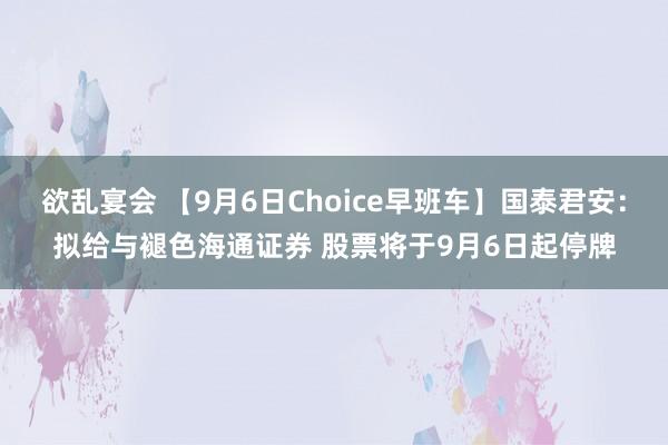 欲乱宴会 【9月6日Choice早班车】国泰君安：拟给与褪色海通证券 股票将于9月6日起停牌