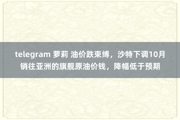 telegram 萝莉 油价跌束缚，沙特下调10月销往亚洲的旗舰原油价钱，降幅低于预期