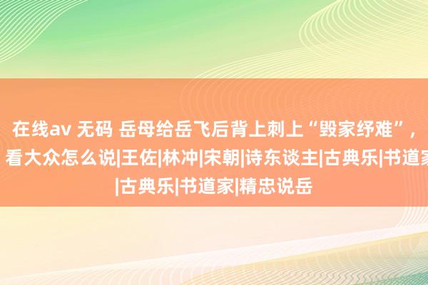 在线av 无码 岳母给岳飞后背上刺上“毁家纾难”，是真的吗？看大众怎么说|王佐|林冲|宋朝|诗东谈主|古典乐|书道家|精忠说岳