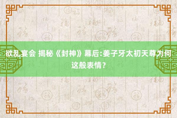 欲乱宴会 揭秘《封神》幕后:姜子牙太初天尊为何这般表情？