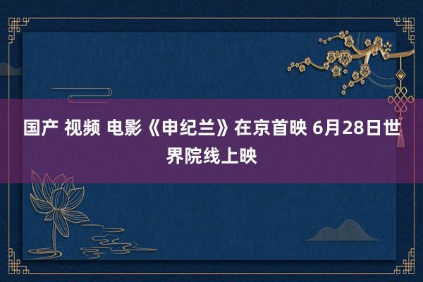 国产 视频 电影《申纪兰》在京首映 6月28日世界院线上映