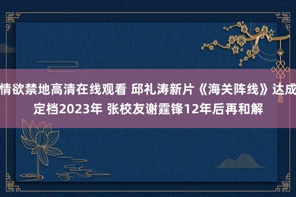 情欲禁地高清在线观看 邱礼涛新片《海关阵线》达成定档2023年 张校友谢霆锋12年后再和解