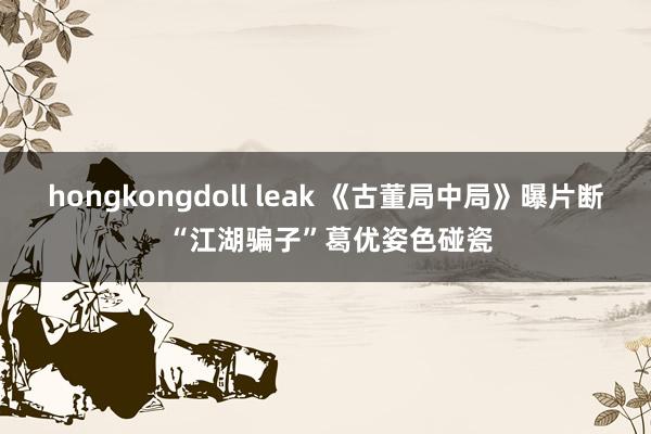 hongkongdoll leak 《古董局中局》曝片断 “江湖骗子”葛优姿色碰瓷