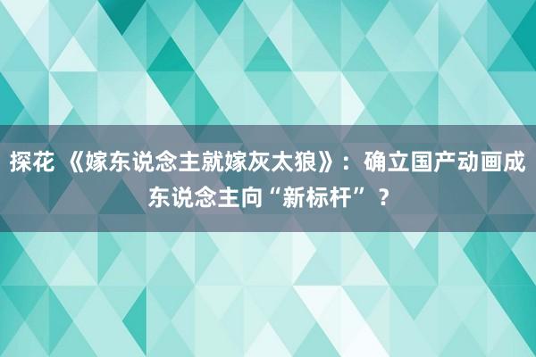 探花 《嫁东说念主就嫁灰太狼》：确立国产动画成东说念主向“新标杆” ？