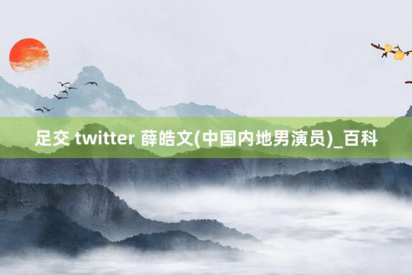 足交 twitter 薛皓文(中国内地男演员)_百科