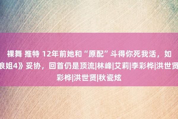 裸舞 推特 12年前她和“原配”斗得你死我活，如今在《浪姐4》妥协，回首仍是顶流|林峰|艾莉|李彩桦|洪世贤|秋瓷炫