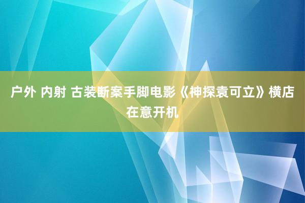 户外 内射 古装断案手脚电影《神探袁可立》横店在意开机