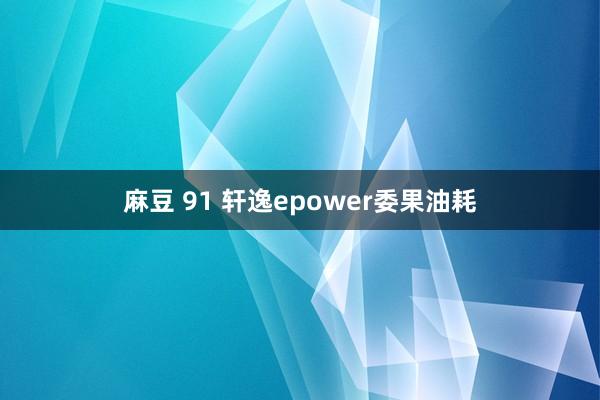 麻豆 91 轩逸epower委果油耗