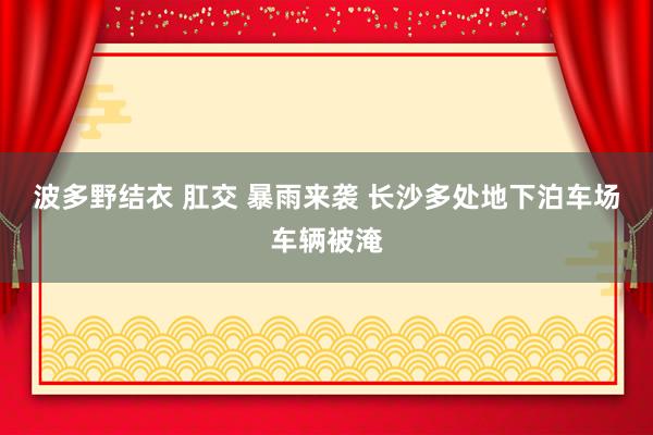 波多野结衣 肛交 暴雨来袭 长沙多处地下泊车场车辆被淹