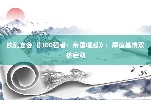 欲乱宴会 《300强者：帝国崛起》：厚谊基情双核启动