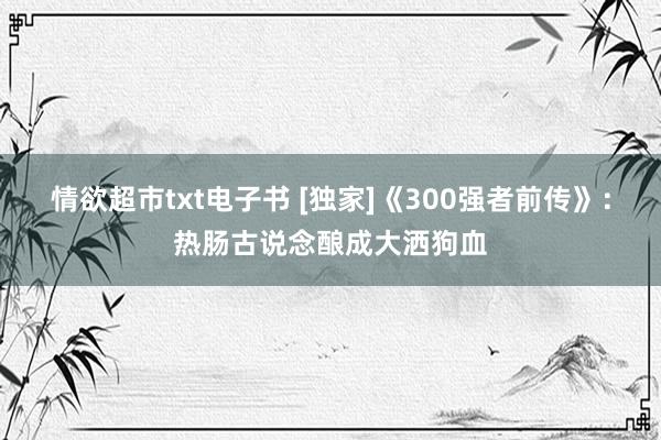 情欲超市txt电子书 [独家]《300强者前传》：热肠古说念酿成大洒狗血