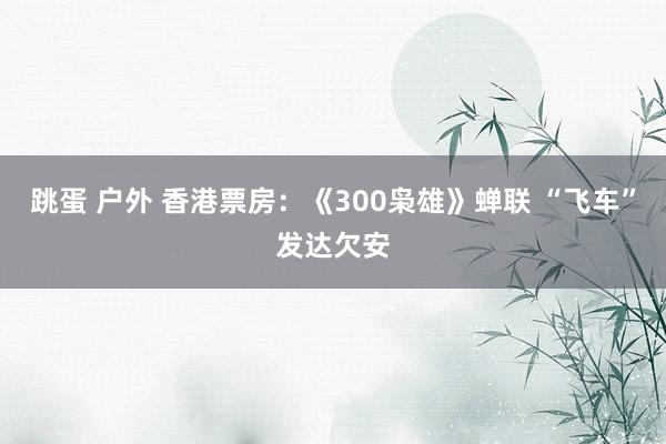 跳蛋 户外 香港票房：《300枭雄》蝉联 “飞车”发达欠安