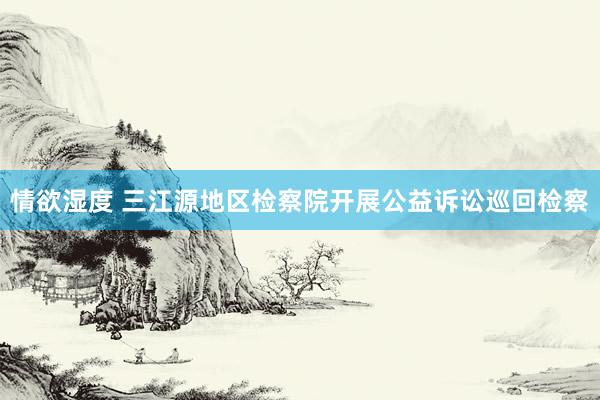 情欲湿度 三江源地区检察院开展公益诉讼巡回检察