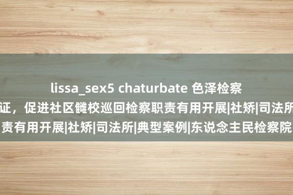 lissa_sex5 chaturbate 色泽检察丨东说念主民监督员+检察听证，促进社区雠校巡回检察职责有用开展|社矫|司法所|典型案例|东说念主民检察院