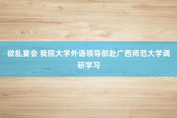 欲乱宴会 我院大学外语领导部赴广西师范大学调研学习