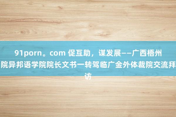 91porn。com 促互助，谋发展——广西梧州学院异邦语学院院长文书一转驾临广金外体裁院交流拜访