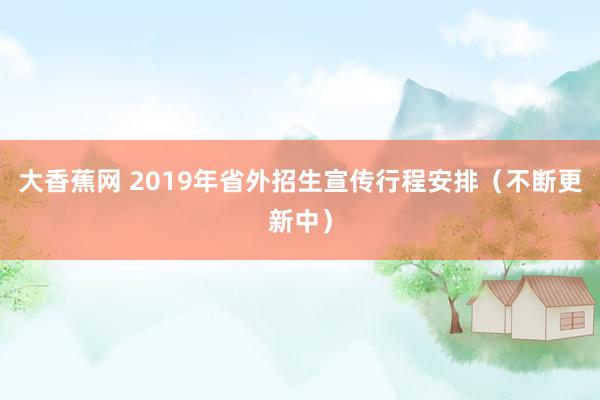 大香蕉网 2019年省外招生宣传行程安排（不断更新中）