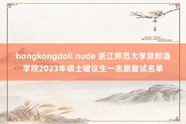 hongkongdoll nude 浙江师范大学异邦语学院2023年硕士磋议生一志愿复试名单