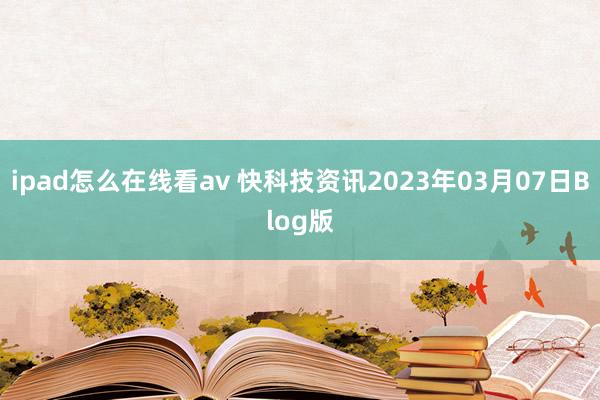 ipad怎么在线看av 快科技资讯2023年03月07日Blog版