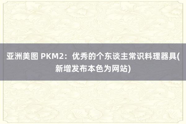 亚洲美图 PKM2：优秀的个东谈主常识料理器具(新增发布本色为网站)