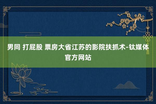 男同 打屁股 票房大省江苏的影院扶抓术-钛媒体官方网站