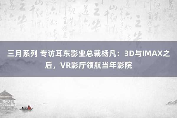 三月系列 专访耳东影业总裁杨凡：3D与IMAX之后，VR影厅领航当年影院