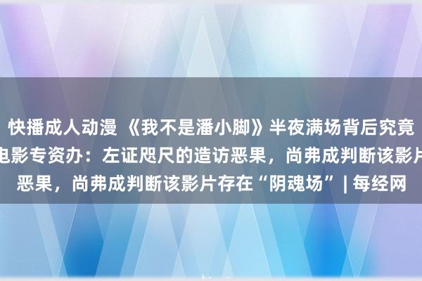 快播成人动漫 《我不是潘小脚》半夜满场背后究竟藏着若干高明… 国度电影专资办：左证咫尺的造访恶果，尚弗成判断该影片存在“阴魂场” | 每经网