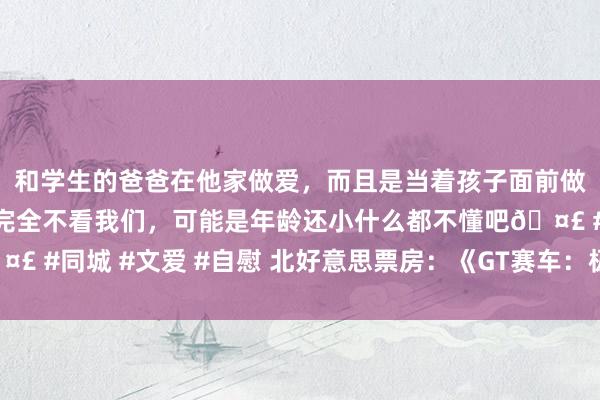 和学生的爸爸在他家做爱，而且是当着孩子面前做爱，太刺激了，孩子完全不看我们，可能是年龄还小什么都不懂吧🤣 #同城 #文爱 #自慰 北好意思票房：《GT赛车：极速狂飙》首映夺冠