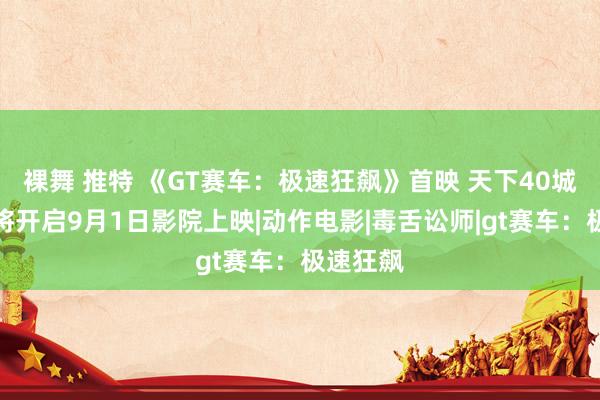 裸舞 推特 《GT赛车：极速狂飙》首映 天下40城不雅影将开启9月1日影院上映|动作电影|毒舌讼师|gt赛车：极速狂飙